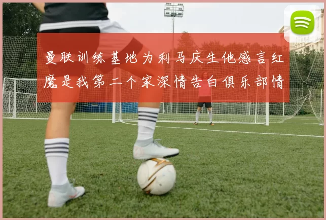 曼联训练基地为利马庆生他感言红魔是我第二个家深情告白俱乐部情谊
